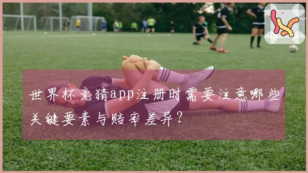 世界杯竞猜app注册时需要注意哪些关键要素与赔率差异？