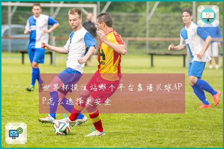 世界杯投注站哪个平台靠谱买球APP怎么选择更安全